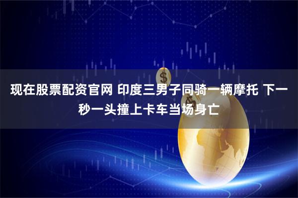 现在股票配资官网 印度三男子同骑一辆摩托 下一秒一头撞上卡车当场身亡