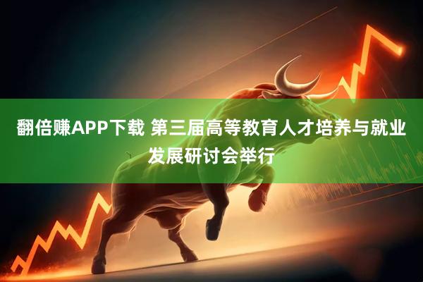 翻倍赚APP下载 第三届高等教育人才培养与就业发展研讨会举行