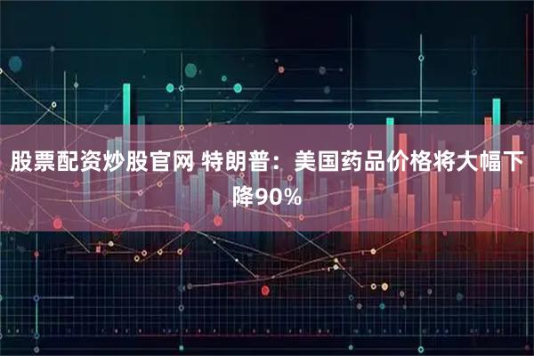 股票配资炒股官网 特朗普：美国药品价格将大幅下降90%