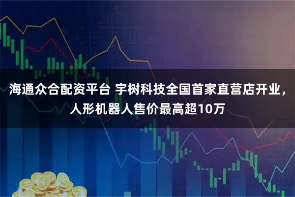 海通众合配资平台 宇树科技全国首家直营店开业，人形机器人售价最高超10万