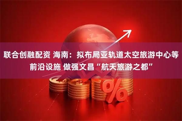 联合创融配资 海南：拟布局亚轨道太空旅游中心等前沿设施 做强文昌“航天旅游之都”