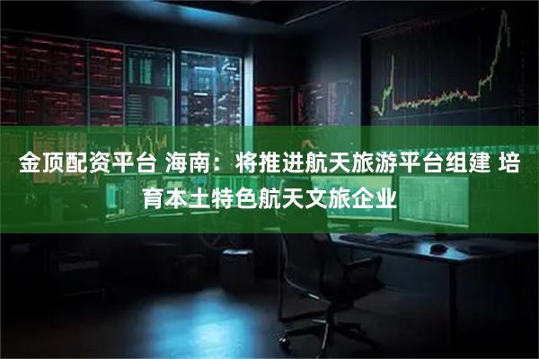 金顶配资平台 海南：将推进航天旅游平台组建 培育本土特色航天文旅企业