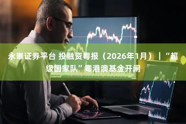 永崋证券平台 投融资粤报（2026年1月）｜“超级国家队”粤港澳基金开闸