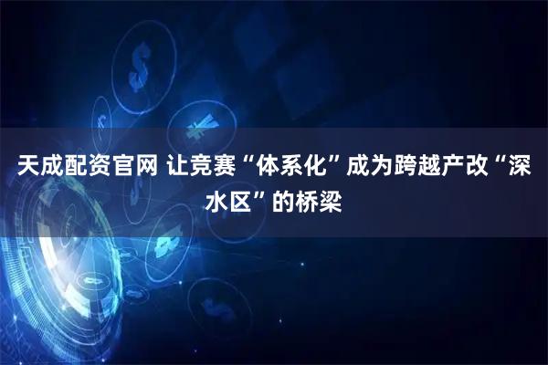 天成配资官网 让竞赛“体系化”成为跨越产改“深水区”的桥梁