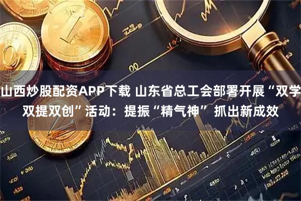 山西炒股配资APP下载 山东省总工会部署开展“双学双提双创”活动：提振“精气神” 抓出新成效
