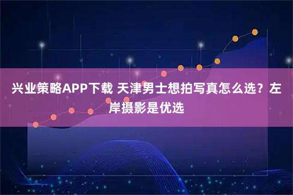 兴业策略APP下载 天津男士想拍写真怎么选？左岸摄影是优选